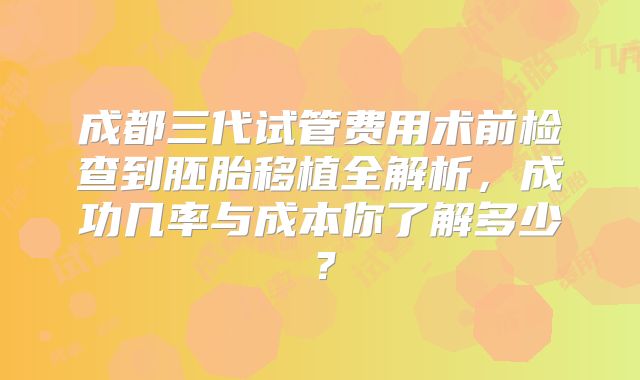 成都三代试管费用术前检查到胚胎移植全解析，成功几率与成本你了解多少？