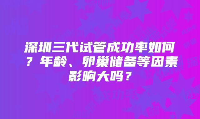 深圳三代试管成功率如何？年龄、卵巢储备等因素影响大吗？