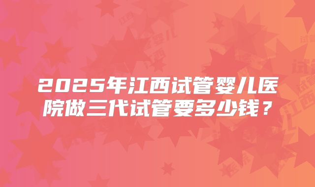 2025年江西试管婴儿医院做三代试管要多少钱？