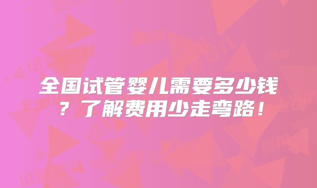 全国试管婴儿需要多少钱？了解费用少走弯路！