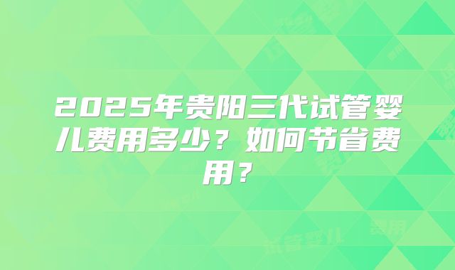 2025年贵阳三代试管婴儿费用多少？如何节省费用？