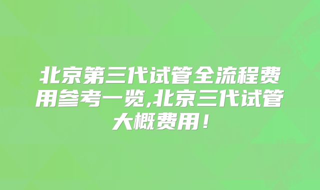 北京第三代试管全流程费用参考一览,北京三代试管大概费用！