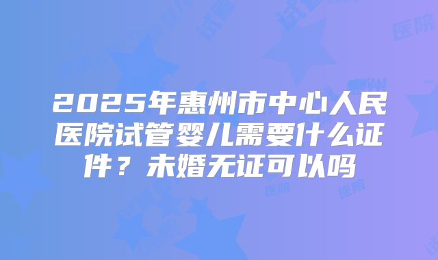 2025年惠州市中心人民医院试管婴儿需要什么证件?未婚无证可以吗