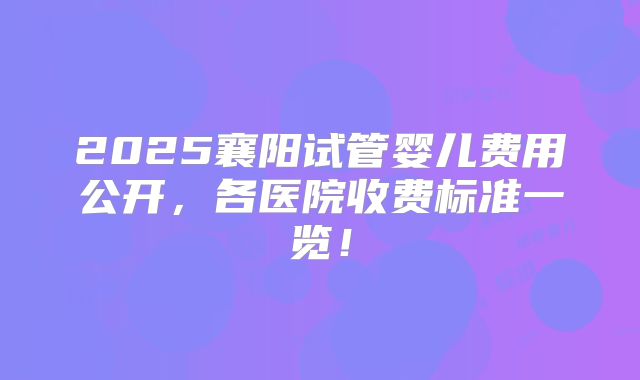 2025襄阳试管婴儿费用公开，各医院收费标准一览！