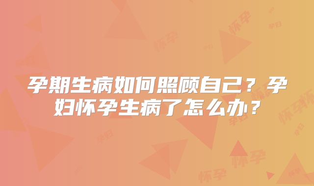 孕期生病如何照顾自己?孕妇怀孕生病了怎么办?
