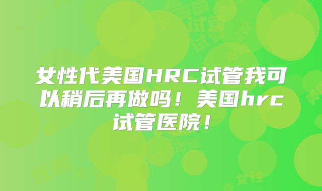 女性代美国HRC试管我可以稍后再做吗！美国hrc试管医院！