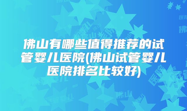 佛山有哪些值得推荐的试管婴儿医院(佛山试管婴儿医院排名比较好)