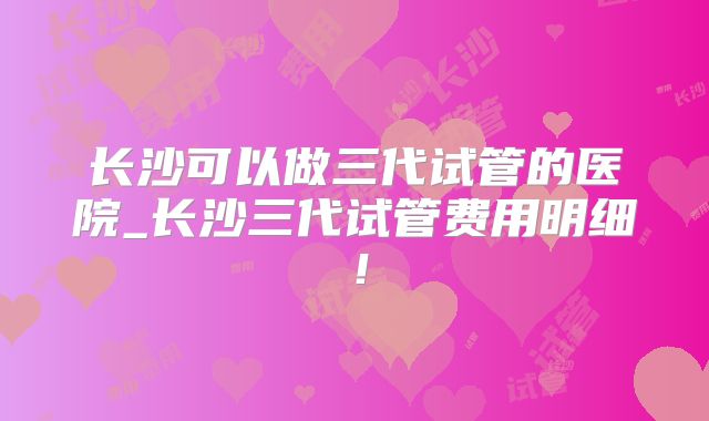 长沙可以做三代试管的医院_长沙三代试管费用明细！