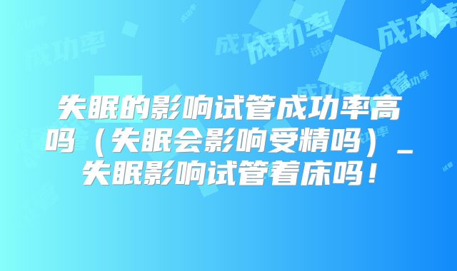 失眠的影响试管成功率高吗（失眠会影响受精吗）_失眠影响试管着床吗！