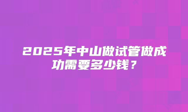 2025年中山做试管做成功需要多少钱?