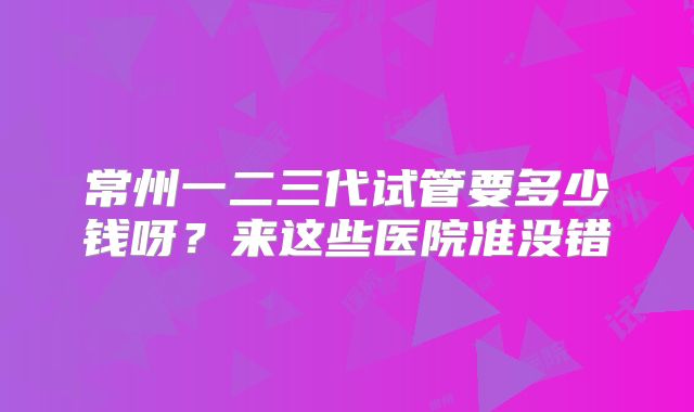 常州一二三代试管要多少钱呀？来这些医院准没错