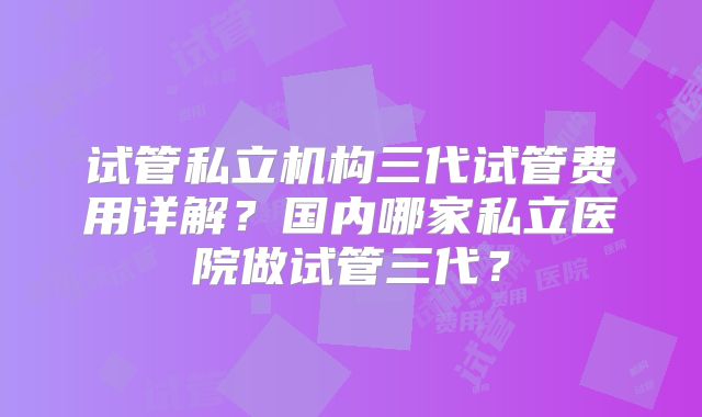 试管私立机构三代试管费用详解？国内哪家私立医院做试管三代？