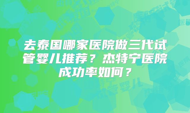 去泰国哪家医院做三代试管婴儿推荐？杰特宁医院成功率如何？