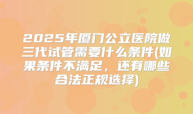 2025年厦门公立医院做三代试管需要什么条件(如果条件不满足，还有哪些合法正规选择)