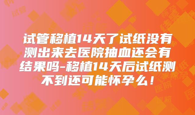 试管移植14天了试纸没有测出来去医院抽血还会有结果吗-移植14天后试纸测不到还可能怀孕么!