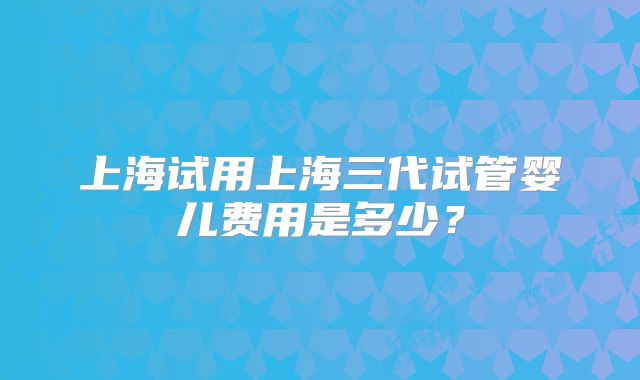 上海试用上海三代试管婴儿费用是多少?