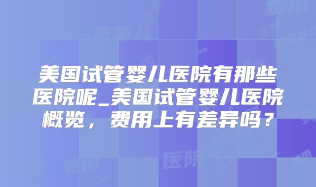 美国试管婴儿医院有那些医院呢_美国试管婴儿医院概览,费用上有差异吗?