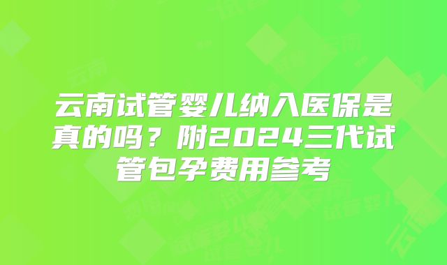 云南试管婴儿纳入医保是真的吗？附2024三代试管包孕费用参考
