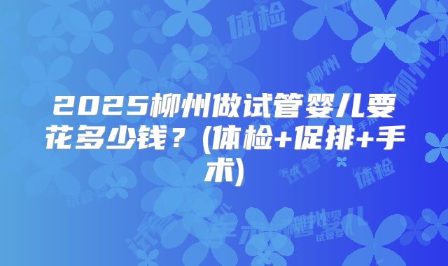 2025柳州做试管婴儿要花多少钱？(体检+促排+手术)