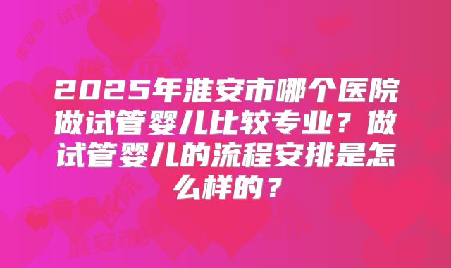 2025年淮安市哪个医院做试管婴儿比较专业？做试管婴儿的流程安排是怎么样的？