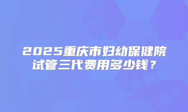2025重庆市妇幼保健院试管三代费用多少钱?