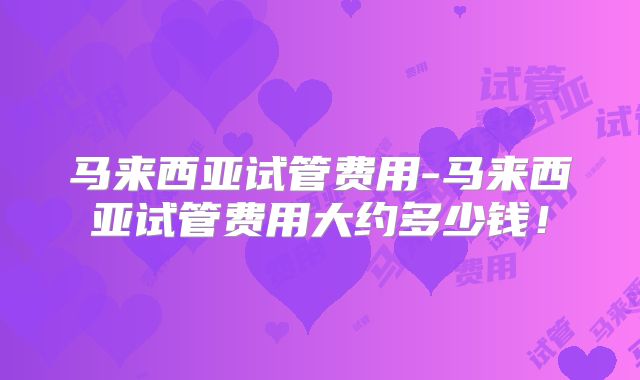 马来西亚试管费用-马来西亚试管费用大约多少钱！