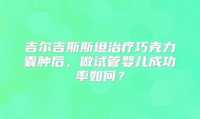 吉尔吉斯斯坦治疗巧克力囊肿后，做试管婴儿成功率如何？