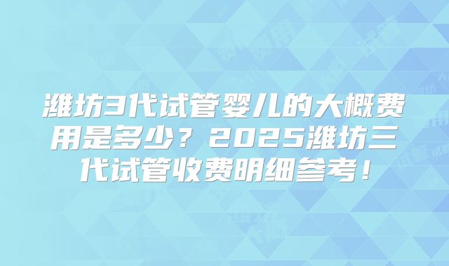 潍坊3代试管婴儿的大概费用是多少？2025潍坊三代试管收费明细参考！
