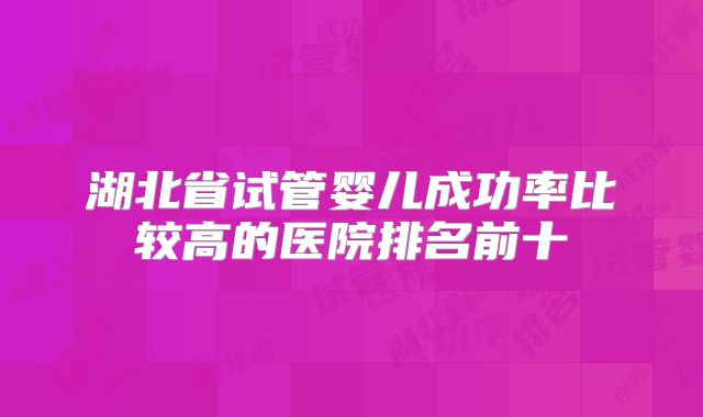湖北省试管婴儿成功率比较高的医院排名前十