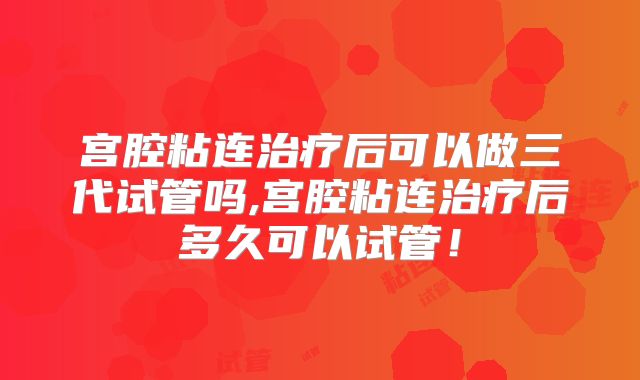 宫腔粘连治疗后可以做三代试管吗,宫腔粘连治疗后多久可以试管！