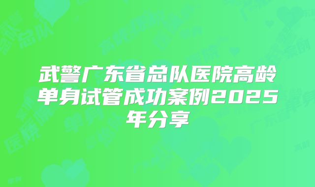 武警广东省总队医院高龄单身试管成功案例2025年分享