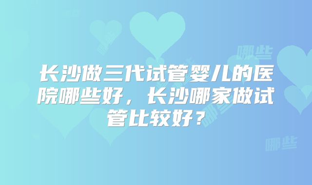 长沙做三代试管婴儿的医院哪些好，长沙哪家做试管比较好？