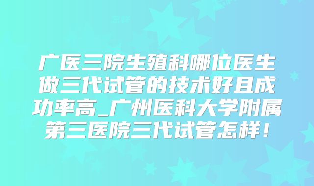 广医三院生殖科哪位医生做三代试管的技术好且成功率高_广州医科大学附属第三医院三代试管怎样!