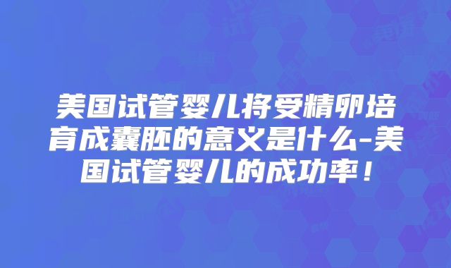 美国试管婴儿将受精卵培育成囊胚的意义是什么-美国试管婴儿的成功率！