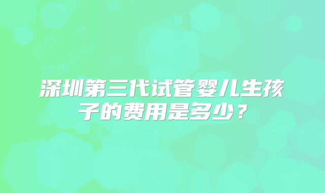 深圳第三代试管婴儿生孩子的费用是多少？