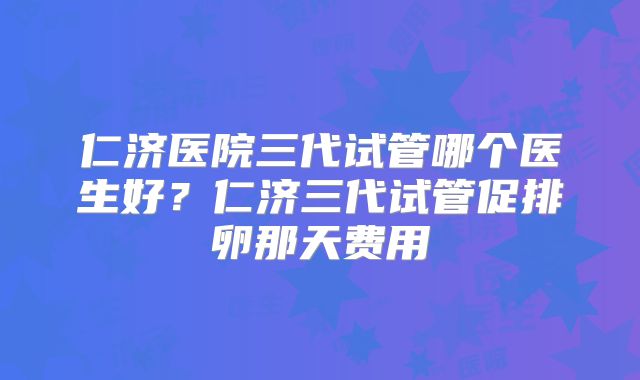 仁济医院三代试管哪个医生好？仁济三代试管促排卵那天费用
