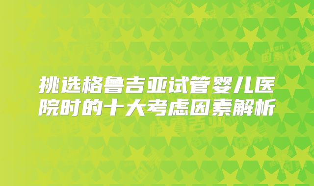 挑选格鲁吉亚试管婴儿医院时的十大考虑因素解析