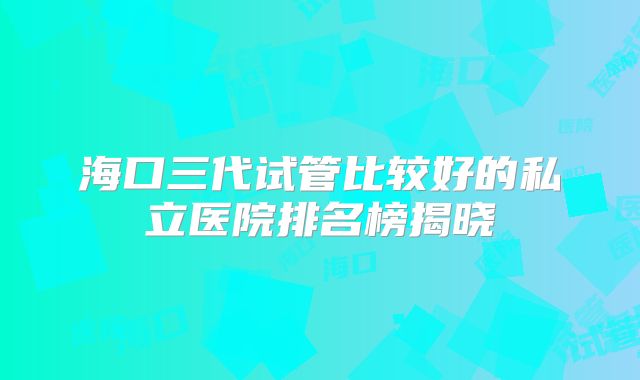 海口三代试管比较好的私立医院排名榜揭晓