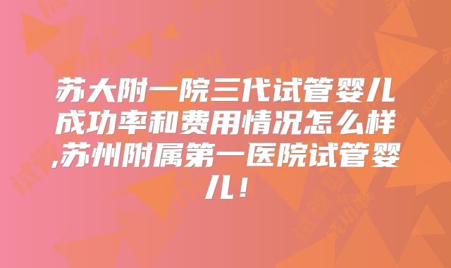 苏大附一院三代试管婴儿成功率和费用情况怎么样,苏州附属第一医院试管婴儿！