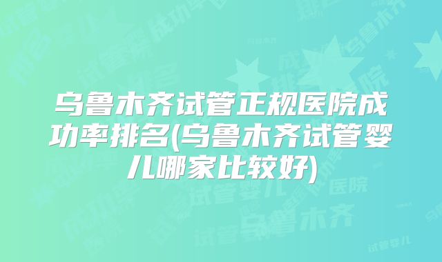乌鲁木齐试管正规医院成功率排名(乌鲁木齐试管婴儿哪家比较好)