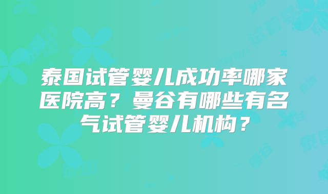 泰国试管婴儿成功率哪家医院高？曼谷有哪些有名气试管婴儿机构？