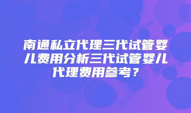 南通私立代理三代试管婴儿费用分析三代试管婴儿代理费用参考？