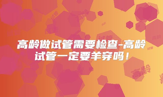 高龄做试管需要检查-高龄试管一定要羊穿吗！