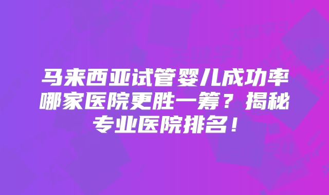 马来西亚试管婴儿成功率哪家医院更胜一筹？揭秘专业医院排名！