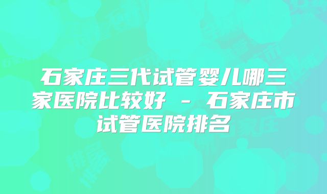 石家庄三代试管婴儿哪三家医院比较好 - 石家庄市试管医院排名