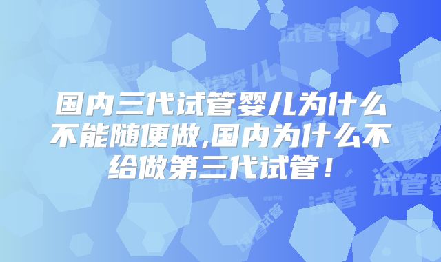 国内三代试管婴儿为什么不能随便做,国内为什么不给做第三代试管！
