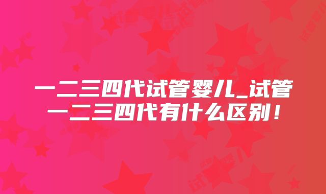 一二三四代试管婴儿_试管一二三四代有什么区别！
