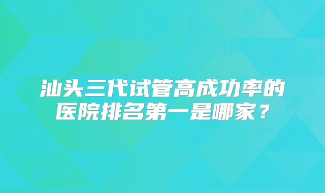汕头三代试管高成功率的医院排名第一是哪家？