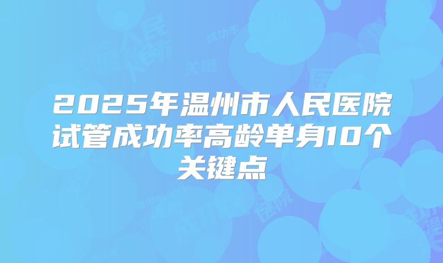 2025年温州市人民医院试管成功率高龄单身10个关键点