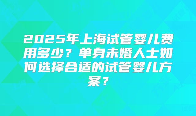 2025年上海试管婴儿费用多少？单身未婚人士如何选择合适的试管婴儿方案？